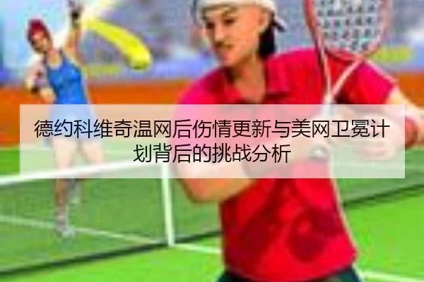德约科维奇温网后伤情更新与美网卫冕计划背后的挑战分析
