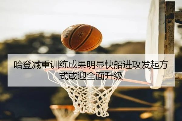 哈登减重训练成果明显快船进攻发起方式或迎全面升级